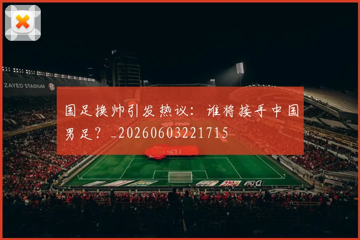 国足换帅引发热议:谁将接手中国男足?_20260603221715
