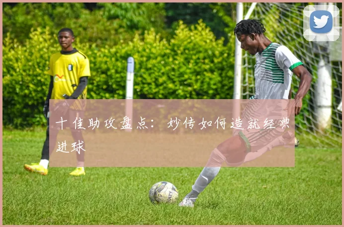 十佳助攻盘点:妙传如何造就经典进球
