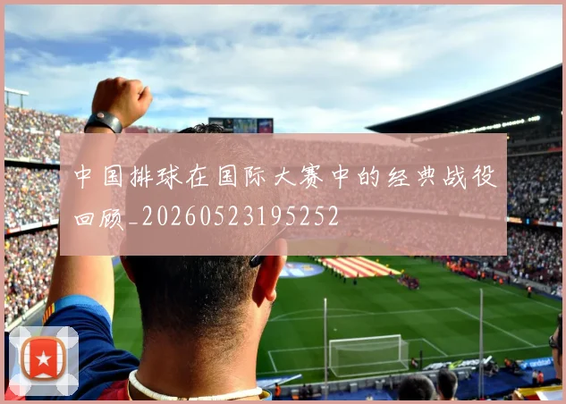 中国排球在国际大赛中的经典战役回顾_20260523195252