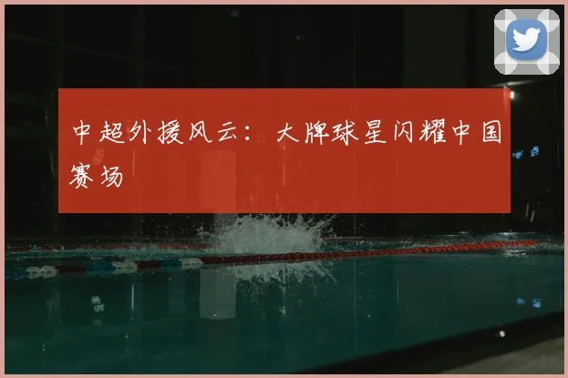 中超外援风云：大牌球星闪耀中国赛场
