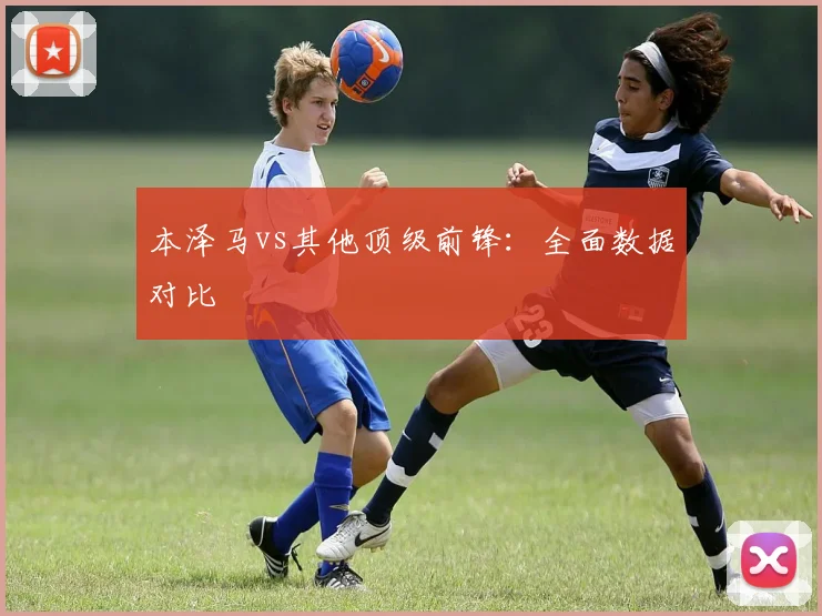 本泽马vs其他顶级前锋：全面数据对比