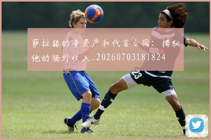 萨拉赫的净资产和代言合同：揭秘他的场外收入_20260703181824