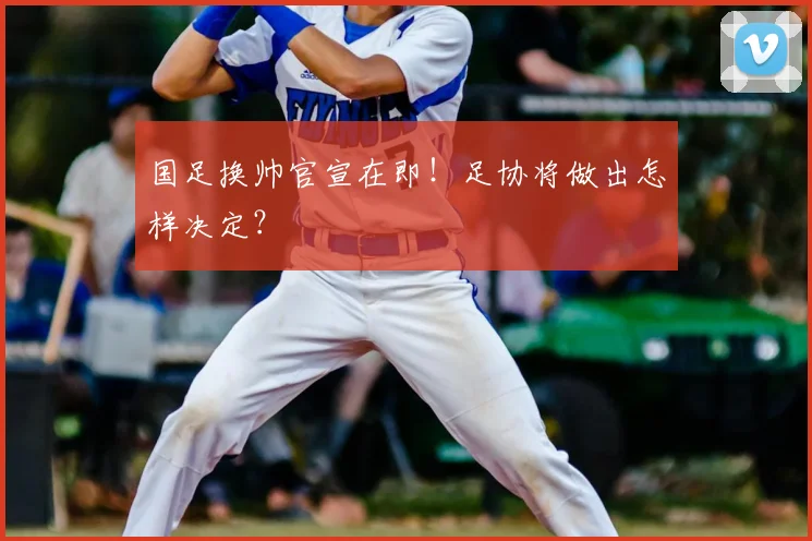 国足换帅官宣在即!足协将做出怎样决定?