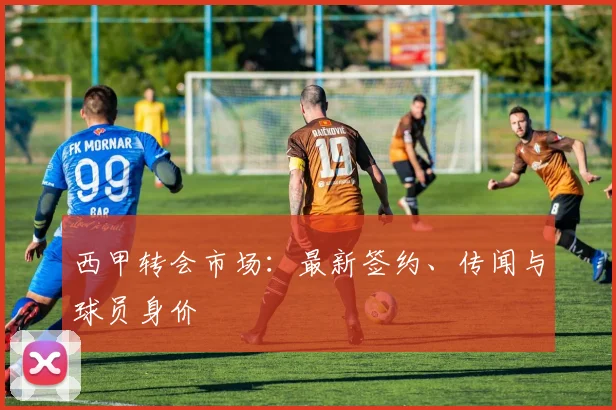 西甲转会市场：最新签约、传闻与球员身价