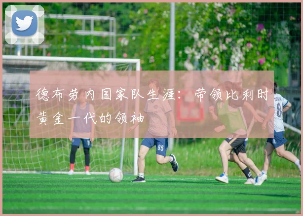 德布劳内国家队生涯：带领比利时黄金一代的领袖