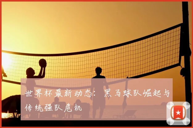 世界杯最新动态：黑马球队崛起与传统强队危机