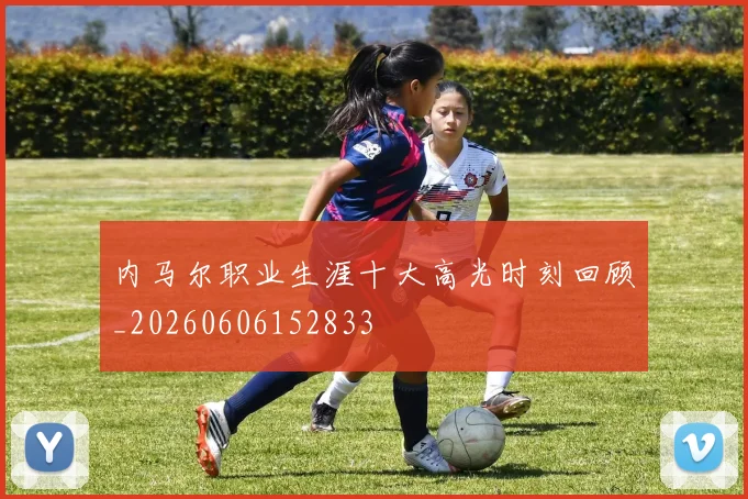 内马尔职业生涯十大高光时刻回顾_20260606152833