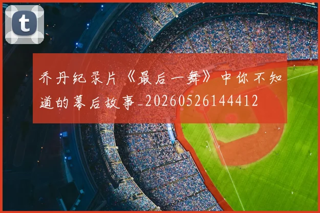 乔丹纪录片《最后一舞》中你不知道的幕后故事_20260526144412