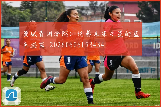 曼城青训学院：培养未来之星的蓝色摇篮_20260606153434