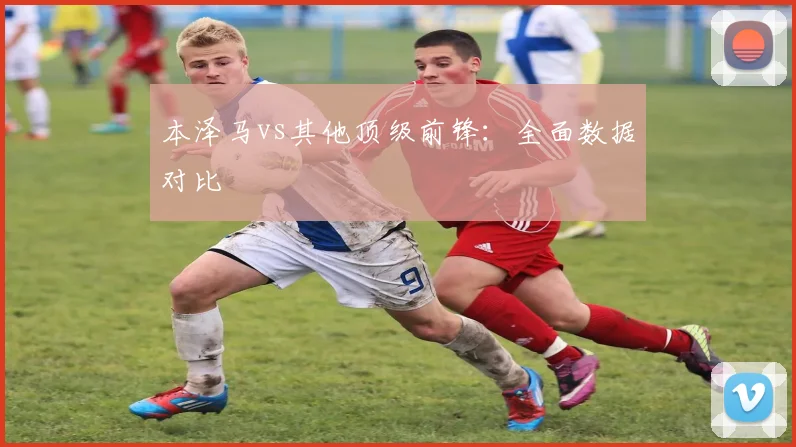 本泽马vs其他顶级前锋：全面数据对比
