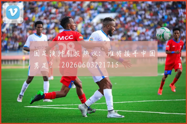 国足换帅引发热议：谁将接手中国男足？_20260603221715